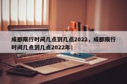 成都限行时间几点到几点2022，成都限行时间几点到几点2022年！